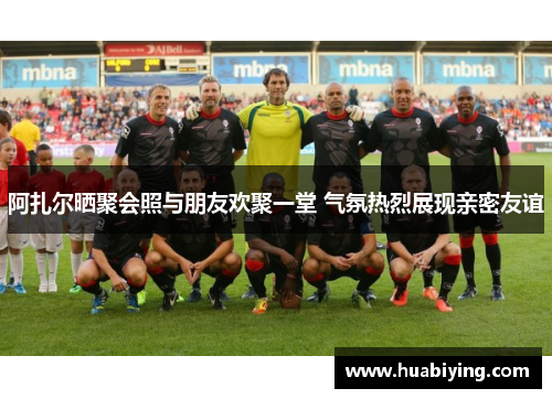 阿扎尔晒聚会照与朋友欢聚一堂 气氛热烈展现亲密友谊