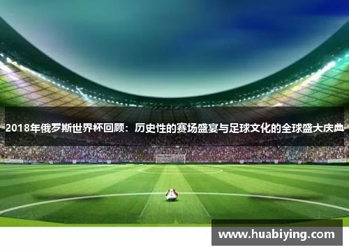 2018年俄罗斯世界杯回顾：历史性的赛场盛宴与足球文化的全球盛大庆典