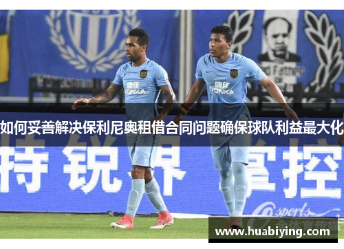 如何妥善解决保利尼奥租借合同问题确保球队利益最大化